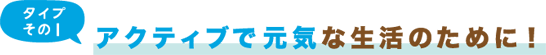 タイプその1 アクティブで元気な生活のために！